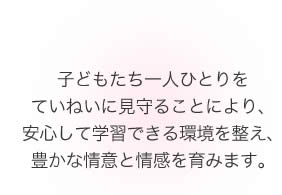 子どもたち一人ひとりをていねいに見守ることにより、子どもたちが安心して学習できる環境を整え、豊かな情意と情感を育みます。